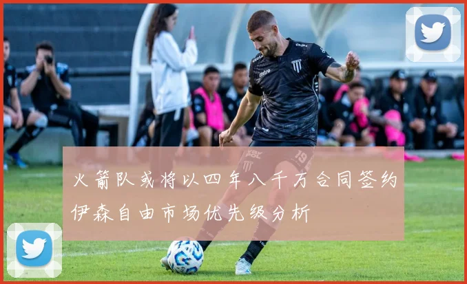 火箭队或将以四年八千万合同签约伊森自由市场优先级分析