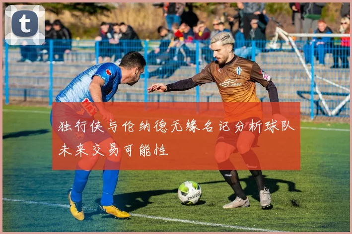 独行侠与伦纳德无缘名记分析球队未来交易可能性