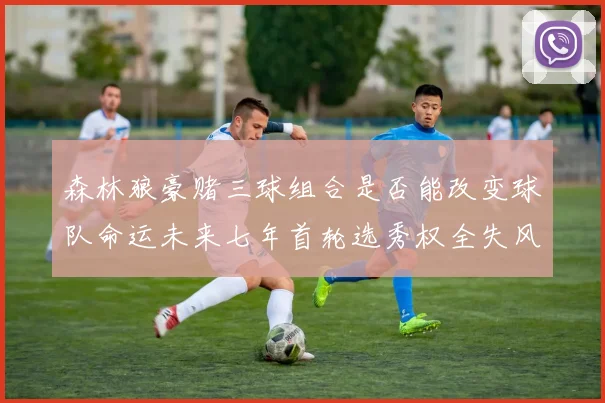 森林狼豪赌三球组合是否能改变球队命运未来七年首轮选秀权全失风险巨大