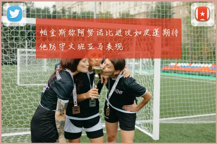 帕金斯称阿努诺比进攻如皮蓬期待他防守文班亚马表现