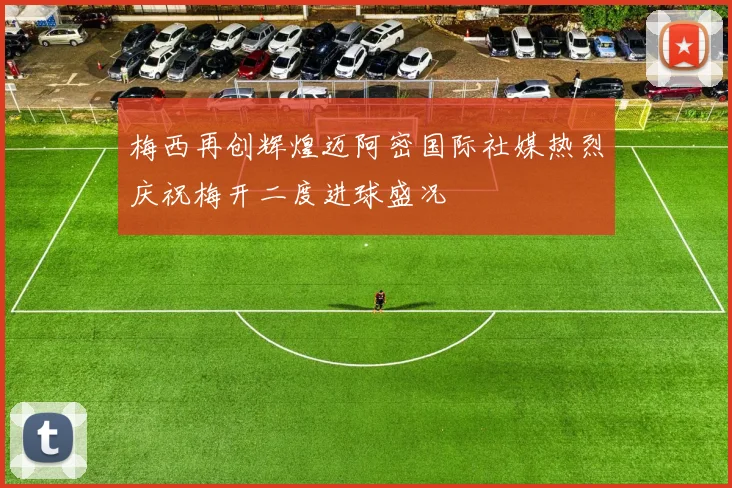 梅西再创辉煌迈阿密国际社媒热烈庆祝梅开二度进球盛况