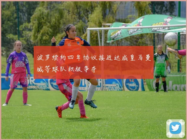 波罗续约四年协议接近达成皇马曼城等球队积极争夺