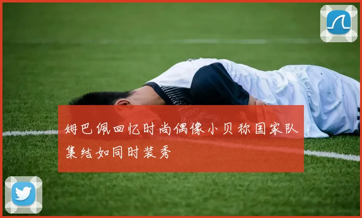 姆巴佩回忆时尚偶像小贝称国家队集结如同时装秀