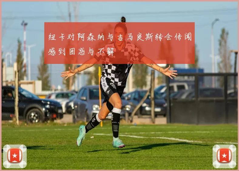 纽卡对阿森纳与吉马良斯转会传闻感到困惑与不解