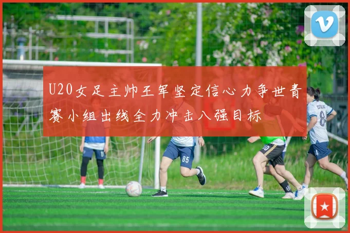 U20女足主帅王军坚定信心力争世青赛小组出线全力冲击八强目标