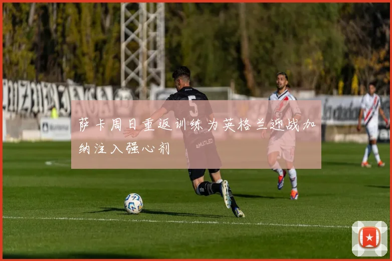 萨卡周日重返训练为英格兰迎战加纳注入强心剂