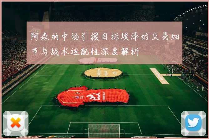 阿森纳中场引援目标埃泽的交易细节与战术适配性深度解析