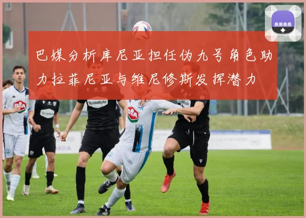 巴媒分析库尼亚担任伪九号角色助力拉菲尼亚与维尼修斯发挥潜力