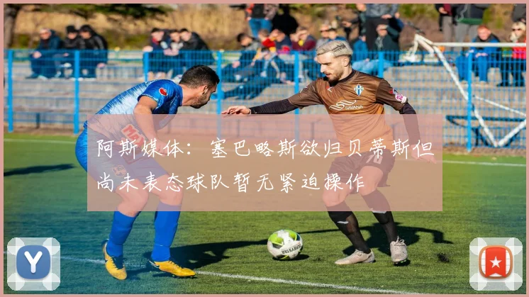 阿斯媒体：塞巴略斯欲归贝蒂斯但尚未表态球队暂无紧迫操作