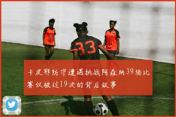 卡皮耶防守遭遇挑战阿森纳39场比赛仅被过19次的背后故事