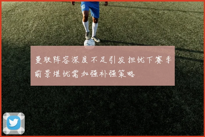 曼联阵容深度不足引发担忧下赛季前景堪忧需加强补强策略