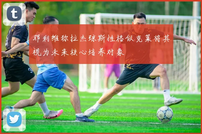 邓利维称拉杰琼斯性格似克莱将其视为未来核心培养对象
