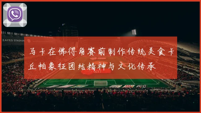 马卡在佛得角赛前制作传统美食卡丘帕象征团结精神与文化传承