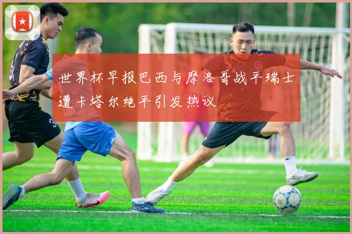 世界杯早报巴西与摩洛哥战平瑞士遭卡塔尔绝平引发热议