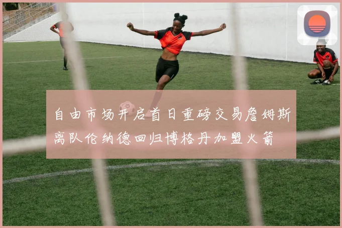 自由市场开启首日重磅交易詹姆斯离队伦纳德回归博格丹加盟火箭