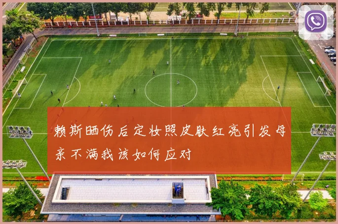 赖斯晒伤后定妆照皮肤红亮引发母亲不满我该如何应对