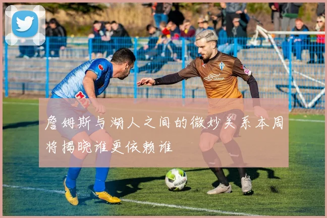 詹姆斯与湖人之间的微妙关系本周将揭晓谁更依赖谁