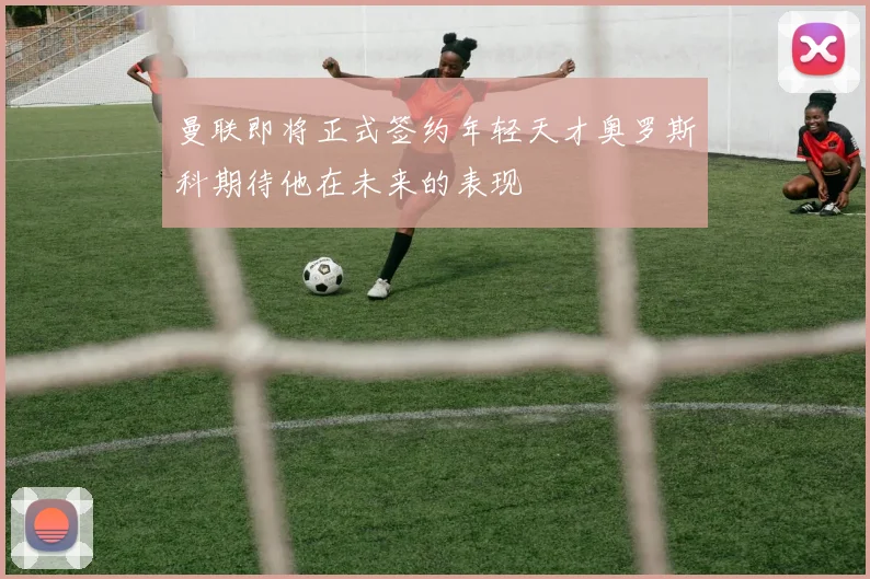 曼联即将正式签约年轻天才奥罗斯科期待他在未来的表现