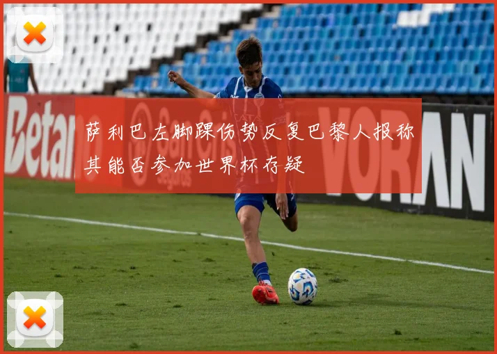 萨利巴左脚踝伤势反复巴黎人报称其能否参加世界杯存疑