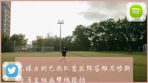 巴媒分析巴西队首发阵容维尼修斯与马金组成锋线搭档