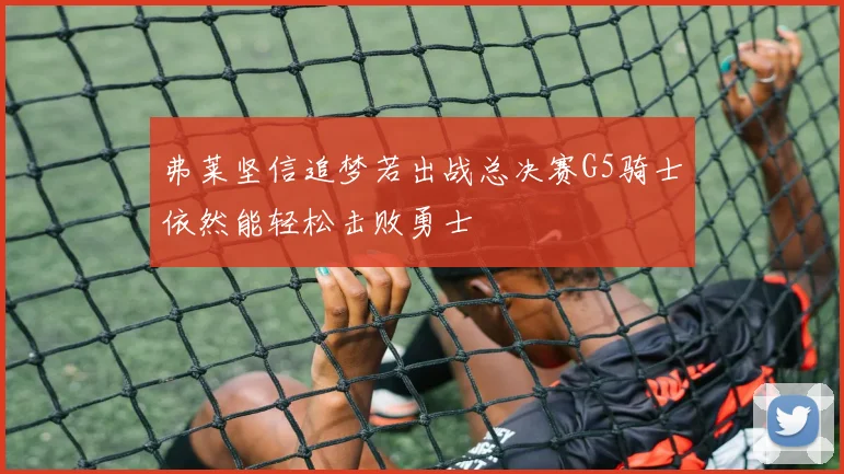 弗莱坚信追梦若出战总决赛G5骑士依然能轻松击败勇士