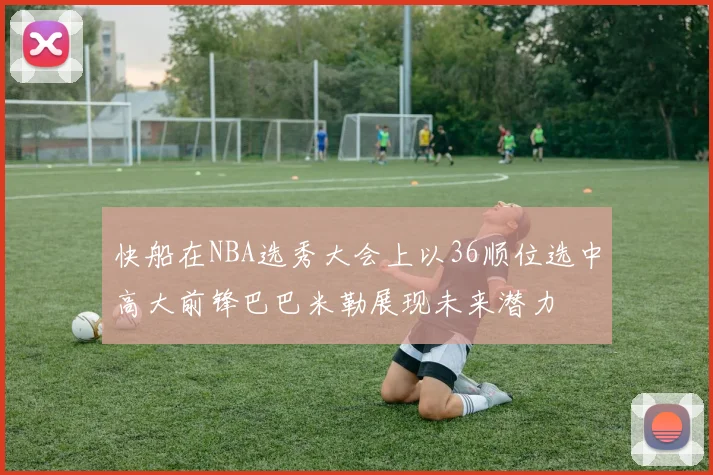 快船在NBA选秀大会上以36顺位选中高大前锋巴巴米勒展现未来潜力