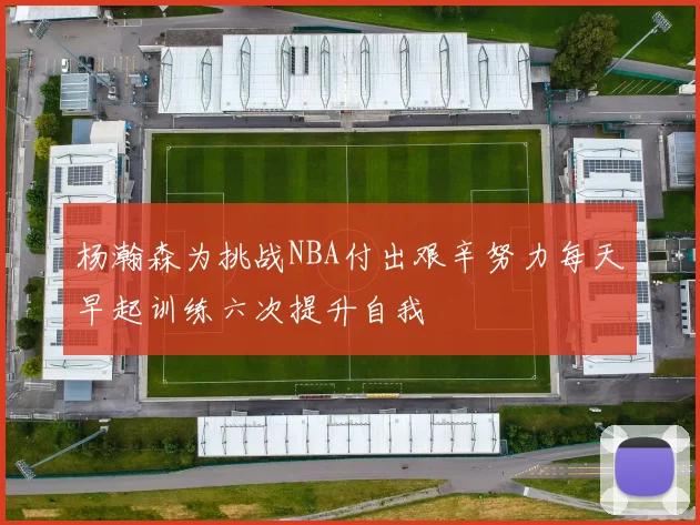 杨瀚森为挑战NBA付出艰辛努力每天早起训练六次提升自我